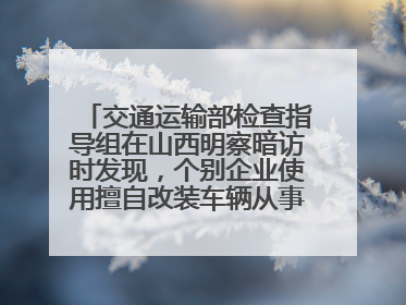 交通运输部检查指导组在山西明察暗访时发现，个别企业使用擅自改装车辆从事经营活动