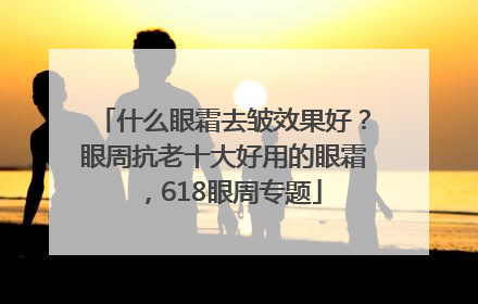 什么眼霜去皱效果好？眼周抗老十大好用的眼霜，618眼周专题