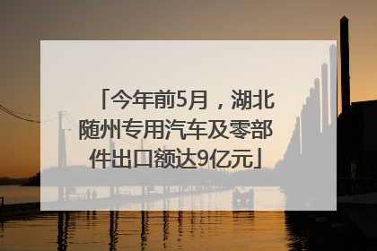 今年前5月，湖北随州专用汽车及零部件出口额达9亿元