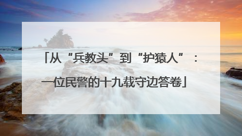 从“兵教头”到“护猿人”：一位民警的十九载守边答卷