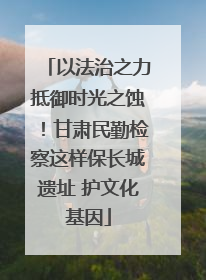 以法治之力抵御时光之蚀！甘肃民勤检察这样保长城遗址 护文化基因