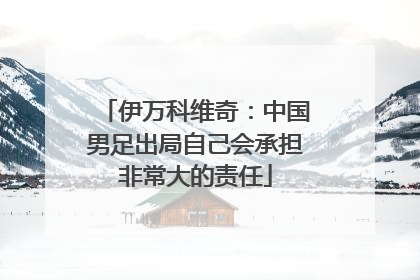 伊万科维奇：中国男足出局自己会承担非常大的责任