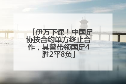 伊万下课！中国足协按合约单方终止合作，其曾带领国足4胜2平8负