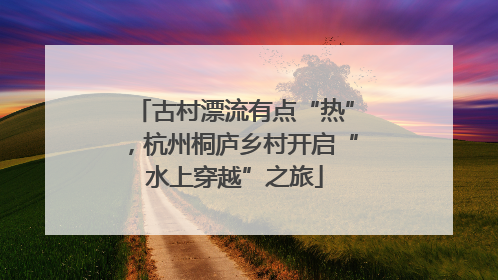 古村漂流有点“热”，杭州桐庐乡村开启“水上穿越”之旅