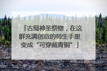古蜀神圣祭物，在这群充满创意的师生手里变成“可穿戴青铜”