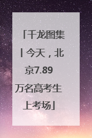 千龙图集丨今天，北京7.89万名高考生上考场