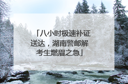 八小时极速补证送达，湖南警邮解考生燃眉之急
