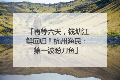 再等六天，钱塘江鲜回归！杭州渔民：第一波盼刀鱼