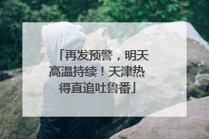 再发预警，明天高温持续！天津热得直追吐鲁番