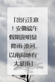 出行注意！安徽端午假期迎明显降雨 淮河以南局地有大暴雨