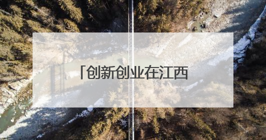 创新创业在江西｜促成人才与产业“双向奔赴”