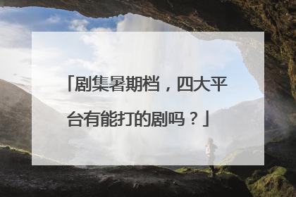 剧集暑期档，四大平台有能打的剧吗？