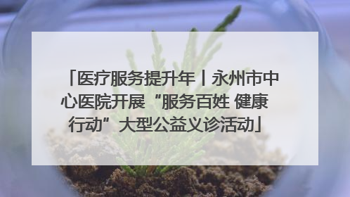 医疗服务提升年丨永州市中心医院开展“服务百姓 健康行动”大型公益义诊活动