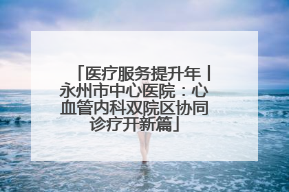 医疗服务提升年丨永州市中心医院：心血管内科双院区协同诊疗开新篇