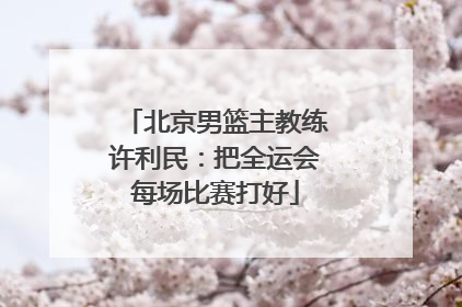 北京男篮主教练许利民：把全运会每场比赛打好
