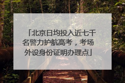 北京日均投入近七千名警力护航高考，考场外设身份证明办理点