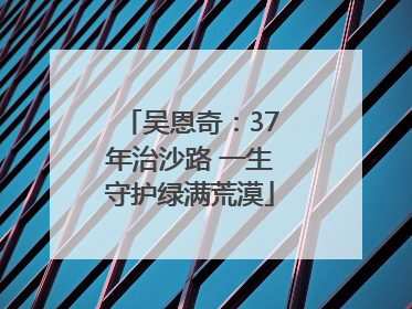 吴恩奇：37年治沙路 一生守护绿满荒漠