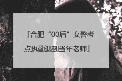 合肥“00后”女警考点执勤遇到当年老师