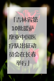 吉林省第10批援萨摩亚中国医疗队出征动员会在长春举行