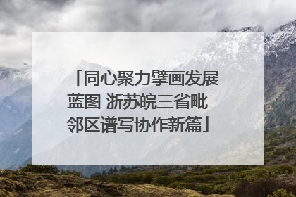 同心聚力擘画发展蓝图 浙苏皖三省毗邻区谱写协作新篇