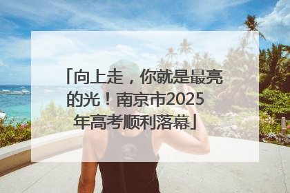 向上走，你就是最亮的光！南京市2025年高考顺利落幕