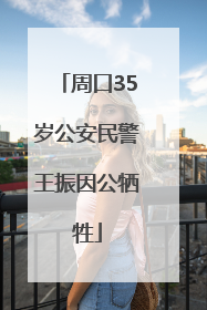 周口35岁公安民警王振因公牺牲