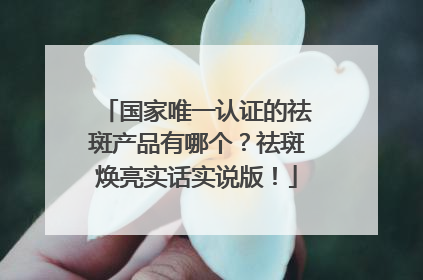 国家唯一认证的祛斑产品有哪个？祛斑焕亮实话实说版！