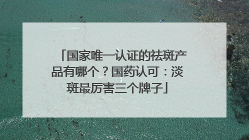 国家唯一认证的祛斑产品有哪个？国药认可：淡斑最厉害三个牌子