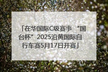 在华国际C级赛事 “国台杯”2025沿黄国际自行车赛5月17日开赛