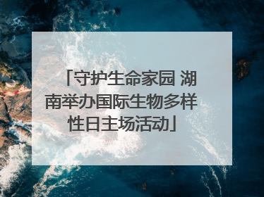 守护生命家园 湖南举办国际生物多样性日主场活动