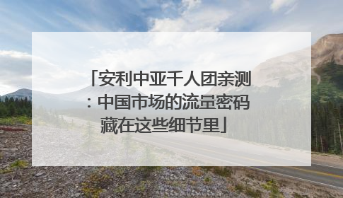 安利中亚千人团亲测：中国市场的流量密码 藏在这些细节里