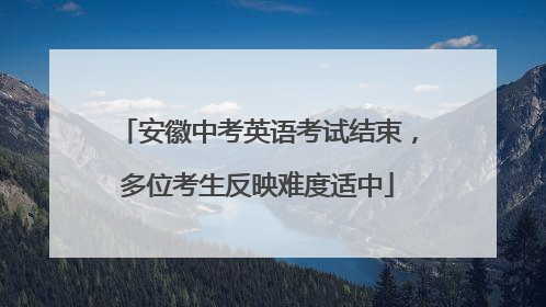 安徽中考英语考试结束，多位考生反映难度适中