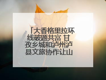 大香格里拉环线破题共富 甘孜乡城和泸州泸县文旅协作让山河变“媒介”
