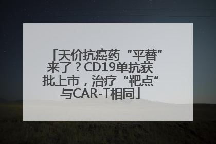 天价抗癌药“平替”来了？CD19单抗获批上市，治疗“靶点”与CAR-T相同