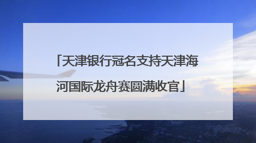 天津银行冠名支持天津海河国际龙舟赛圆满收官