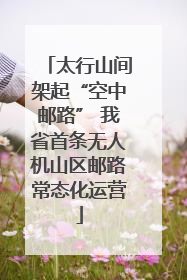 太行山间架起“空中邮路” 我省首条无人机山区邮路常态化运营