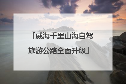 威海千里山海自驾旅游公路全面升级