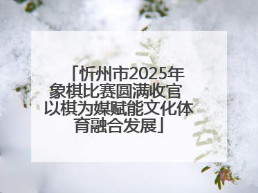 忻州市2025年象棋比赛圆满收官 以棋为媒赋能文化体育融合发展