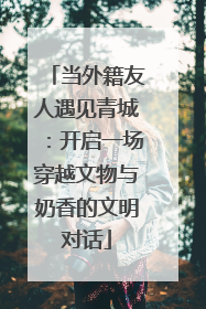 当外籍友人遇见青城:开启一场穿越文物与奶香的文明对话