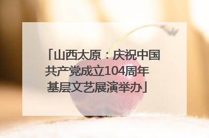 山西太原：庆祝中国共产党成立104周年基层文艺展演举办