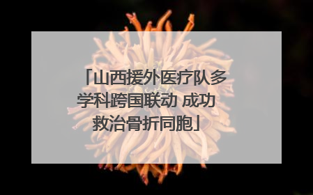 山西援外医疗队多学科跨国联动 成功救治骨折同胞
