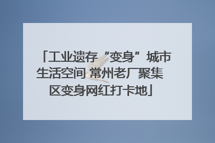 工业遗存“变身”城市生活空间 常州老厂聚集区变身网红打卡地