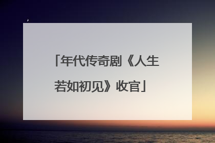 年代传奇剧《人生若如初见》收官