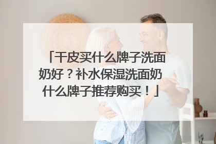 干皮买什么牌子洗面奶好？补水保湿洗面奶什么牌子推荐购买！