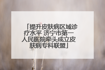 提升皮肤病区域诊疗水平 济宁市第一人民医院牵头成立皮肤病专科联盟
