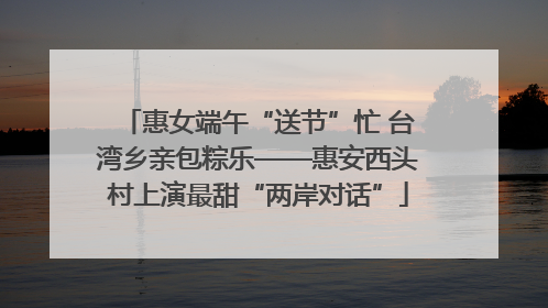 惠女端午“送节”忙 台湾乡亲包粽乐——惠安西头村上演最甜“两岸对话”
