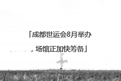 成都世运会8月举办，场馆正加快筹备