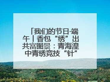 我们的节日·端午丨香包“绣”出共富图景：青海湟中青绣竞技“针”功夫点亮乡村