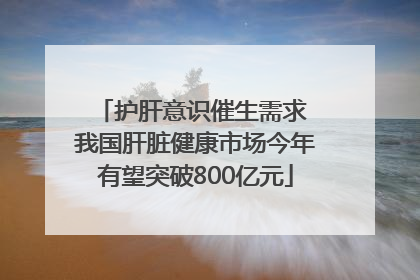 护肝意识催生需求 我国肝脏健康市场今年有望突破800亿元