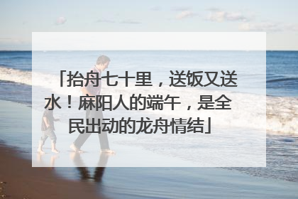 抬舟七十里，送饭又送水！麻阳人的端午，是全民出动的龙舟情结